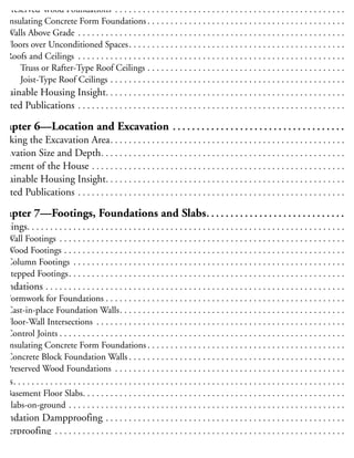 Interior Insulation . . . . . . . . . . . . . . . . . . . . . . . . . . . . . . . . . . . . . . . . . . . . . . . . . . . . . . . . 5
Preserved Wood Foundations . . . . . . . . . . . . . . . . . . . . . . . . . . . . . . . . . . . . . . . . . . . . . . . . . . . 5
Insulating Concrete Form Foundations . . . . . . . . . . . . . . . . . . . . . . . . . . . . . . . . . . . . . . . . . . . . 5
Walls Above Grade . . . . . . . . . . . . . . . . . . . . . . . . . . . . . . . . . . . . . . . . . . . . . . . . . . . . . . . . . . . 5
Floors over Unconditioned Spaces. . . . . . . . . . . . . . . . . . . . . . . . . . . . . . . . . . . . . . . . . . . . . . . . 5
Roofs and Ceilings . . . . . . . . . . . . . . . . . . . . . . . . . . . . . . . . . . . . . . . . . . . . . . . . . . . . . . . . . . . 5
Truss or Rafter-Type Roof Ceilings . . . . . . . . . . . . . . . . . . . . . . . . . . . . . . . . . . . . . . . . . . . . 5
Joist-Type Roof Ceilings . . . . . . . . . . . . . . . . . . . . . . . . . . . . . . . . . . . . . . . . . . . . . . . . . . . . 5
ustainable Housing Insight. . . . . . . . . . . . . . . . . . . . . . . . . . . . . . . . . . . . . . . . . . . . . . . . . . . . . 5
elated Publications . . . . . . . . . . . . . . . . . . . . . . . . . . . . . . . . . . . . . . . . . . . . . . . . . . . . . . . . . . . 5
Chapter 6—Location and Excavation . . . . . . . . . . . . . . . . . . . . . . . . . . . . . . . . . . . . . 6
Marking the Excavation Area. . . . . . . . . . . . . . . . . . . . . . . . . . . . . . . . . . . . . . . . . . . . . . . . . . . . 6
xcavation Size and Depth. . . . . . . . . . . . . . . . . . . . . . . . . . . . . . . . . . . . . . . . . . . . . . . . . . . . . . 6
lacement of the House . . . . . . . . . . . . . . . . . . . . . . . . . . . . . . . . . . . . . . . . . . . . . . . . . . . . . . . . 6
ustainable Housing Insight. . . . . . . . . . . . . . . . . . . . . . . . . . . . . . . . . . . . . . . . . . . . . . . . . . . . . 6
elated Publications . . . . . . . . . . . . . . . . . . . . . . . . . . . . . . . . . . . . . . . . . . . . . . . . . . . . . . . . . . . 6
Chapter 7—Footings, Foundations and Slabs. . . . . . . . . . . . . . . . . . . . . . . . . . . . . . 6
ootings. . . . . . . . . . . . . . . . . . . . . . . . . . . . . . . . . . . . . . . . . . . . . . . . . . . . . . . . . . . . . . . . . . . . . . 6
Wall Footings . . . . . . . . . . . . . . . . . . . . . . . . . . . . . . . . . . . . . . . . . . . . . . . . . . . . . . . . . . . . . . . 6
Wood Footings . . . . . . . . . . . . . . . . . . . . . . . . . . . . . . . . . . . . . . . . . . . . . . . . . . . . . . . . . . . . . . 6
Column Footings . . . . . . . . . . . . . . . . . . . . . . . . . . . . . . . . . . . . . . . . . . . . . . . . . . . . . . . . . . . . 6
Stepped Footings. . . . . . . . . . . . . . . . . . . . . . . . . . . . . . . . . . . . . . . . . . . . . . . . . . . . . . . . . . . . . 6
oundations . . . . . . . . . . . . . . . . . . . . . . . . . . . . . . . . . . . . . . . . . . . . . . . . . . . . . . . . . . . . . . . . . . 7
Formwork for Foundations . . . . . . . . . . . . . . . . . . . . . . . . . . . . . . . . . . . . . . . . . . . . . . . . . . . . . 7
Cast-in-place Foundation Walls. . . . . . . . . . . . . . . . . . . . . . . . . . . . . . . . . . . . . . . . . . . . . . . . . . 7
Floor-Wall Intersections . . . . . . . . . . . . . . . . . . . . . . . . . . . . . . . . . . . . . . . . . . . . . . . . . . . . . . . 7
Control Joints . . . . . . . . . . . . . . . . . . . . . . . . . . . . . . . . . . . . . . . . . . . . . . . . . . . . . . . . . . . . . . . 7
Insulating Concrete Form Foundations . . . . . . . . . . . . . . . . . . . . . . . . . . . . . . . . . . . . . . . . . . . . 7
Concrete Block Foundation Walls . . . . . . . . . . . . . . . . . . . . . . . . . . . . . . . . . . . . . . . . . . . . . . . . 7
Preserved Wood Foundations . . . . . . . . . . . . . . . . . . . . . . . . . . . . . . . . . . . . . . . . . . . . . . . . . . . 7
labs. . . . . . . . . . . . . . . . . . . . . . . . . . . . . . . . . . . . . . . . . . . . . . . . . . . . . . . . . . . . . . . . . . . . . . . . . 8
Basement Floor Slabs. . . . . . . . . . . . . . . . . . . . . . . . . . . . . . . . . . . . . . . . . . . . . . . . . . . . . . . . . . 8
Slabs-on-ground . . . . . . . . . . . . . . . . . . . . . . . . . . . . . . . . . . . . . . . . . . . . . . . . . . . . . . . . . . . . . 8
oundation Dampproofing . . . . . . . . . . . . . . . . . . . . . . . . . . . . . . . . . . . . . . . . . . . . . . . . . . . . . 8
Waterproofing . . . . . . . . . . . . . . . . . . . . . . . . . . . . . . . . . . . . . . . . . . . . . . . . . . . . . . . . . . . . . . . . 8
oundation Drainage . . . . . . . . . . . . . . . . . . . . . . . . . . . . . . . . . . . . . . . . . . . . . . . . . . . . . . . . . . 8
 