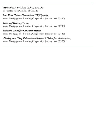 2010 National Building Code of Canada,
National Research Council of Canada
About Your House: Photovoltaic (PV) Systems,
Canada Mortgage and Housing Corporation (product no. 63890)
Glossary of Housing Terms,
Canada Mortgage and Housing Corporation (product no. 60939)
Landscape Guide for Canadian Homes,
Canada Mortgage and Housing Corporation (product no. 63523)
Collecting and Using Rainwater at Home: A Guide for Homeowners,
Canada Mortgage and Housing Corporation (product no. 67925)
RELATED PUBLICATIONS
 