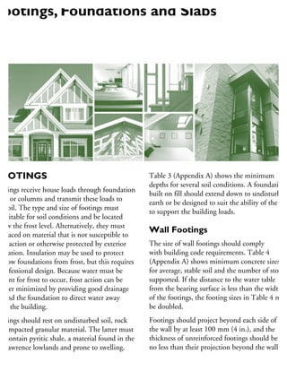 OOTINGS
ootings receive house loads through foundation
alls or columns and transmit these loads to
he soil. The type and size of footings must
e suitable for soil conditions and be located
elow the frost level. Alternatively, they must
e placed on material that is not susceptible to
ost action or otherwise protected by exterior
sulation. Insulation may be used to protect
hallow foundations from frost, but this requires
professional design. Because water must be
resent for frost to occur, frost action can be
rther minimized by providing good drainage
ound the foundation to direct water away
om the building.
ootings should rest on undisturbed soil, rock
r compacted granular material. The latter must
ot contain pyritic shale, a material found in the
. Lawrence lowlands and prone to swelling.
Table 3 (Appendix A) shows the minimum
depths for several soil conditions. A foundation
built on fill should extend down to undisturbed
earth or be designed to suit the ability of the fill
to support the building loads.
Wall Footings
The size of wall footings should comply
with building code requirements. Table 4
(Appendix A) shows minimum concrete sizes
for average, stable soil and the number of stories
supported. If the distance to the water table
from the bearing surface is less than the width
of the footings, the footing sizes in Table 4 mus
be doubled.
Footings should project beyond each side of
the wall by at least 100 mm (4 in.), and the
thickness of unreinforced footings should be
no less than their projection beyond the wall.
Footings, Foundations and Slabs
 