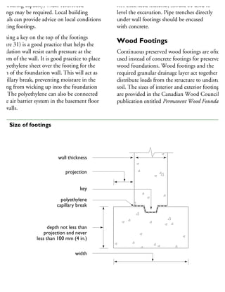 ad-bearing capacity, wider reinforced
otings may be required. Local building
ficials can provide advice on local conditions
fecting footings.
orming a key on the top of the footings
Figure 31) is a good practice that helps the
undation wall resist earth pressure at the
ottom of the wall. It is good practice to place
polyethylene sheet over the footing for the
idth of the foundation wall. This will act as
capillary break, preventing moisture in the
oting from wicking up into the foundation
all. The polyethylene can also be connected
the air barrier system in the basement floor
nd walls.
not excavated material, should be used to
level the excavation. Pipe trenches directly
under wall footings should be encased
with concrete.
Wood Footings
Continuous preserved wood footings are often
used instead of concrete footings for preserved
wood foundations. Wood footings and the
required granular drainage layer act together to
distribute loads from the structure to undisturbe
soil. The sizes of interior and exterior footings
are provided in the Canadian Wood Council
publication entitled Permanent Wood Foundation
wall thickness
projection
key
polyethylene
capillary break
depth not less than
projection and never
less than 100 mm (4 in.)
width
31 Size of footings
 
