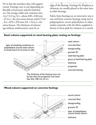 ocate footings for posts or columns (Figures 32
nd 33) so that the members they will support
e centred. Footings vary in size depending on
he allowable soil pressure and the load they
upport. On average stable soil, common sizes
e 0.4 m2
(4.3 sq. ft.)—about 640 × 640 mm
25 × 25 in.)—for one-storey houses and 0.75 m2
8 sq. ft.)—870 × 870 mm (34 × 34 in.)—for
wo-storey houses. The thickness of column
otings without reinforcement must be at
from the edge of the column base plate to the
edge of the footing. Footings for fireplaces and
chimneys are usually placed at the same time
as other footings.
Fabric form footings are an innovative way to
cast and form concrete footings using non-wove
polypropylene, woven polyethylene or other
similar materials, with the fabric supplied in a ba
format to form pads for columns or a continuou
steel column
concrete floor
dampproofing
granular fill
steel bearing plate
grout to level bearing plate
thickness
projection
concrete footing
layer of sheathing membrane or
polyethylene around steel column
to break bond of concrete to slab
The thickness of the footing must not
be less than the projection and never
less than 100 mm (4 in.).
32 Steel column supported on steel bearing plate resting on footings
wood column
concrete floor
dampproofing
granular fill
layer of polyethylene
around wood column
thickness
projection
33 Wood column supported on concrete footings
 
