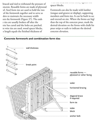 ormwork for concrete walls must be tight,
ell-braced and tied to withstand the pressure of
he concrete. Reusable forms are made of plywood
r steel. Steel form ties are used to hold the two
des of the formwork together and to serve as
preaders to maintain the necessary width
etween the formwork (Figure 37). The ends
the ties are usually broken off after the
oncrete has cured and the holes are patched.
Where wire ties are used, wood spacer blocks,
hose length equals the finished thickness of
Wire ties hold the forms firmly against the
spacer blocks.
Formwork can also be made with lumber
(tongue-and-groove or shiplap), supporting
members and form ties. It can be built in section
and erected on site. Where the forms are higher
than the top of the concrete pour, mark the
desired elevation on the forms with chalk lines,
pour strips or nails to indicate the desired
concrete elevation.
reusable forms —
plywood or other facing
waler
horizontal bracing
diagonal brace
if required
form tie
stake
block
anchor bolt
cast-in-place concrete wall
wall thickness
break point
37 Concrete formwork and combination form ties
 