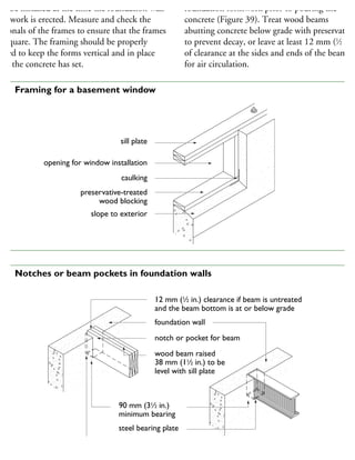 ay be installed at the time the foundation wall
rmwork is erected. Measure and check the
agonals of the frames to ensure that the frames
e square. The framing should be properly
raced to keep the forms vertical and in place
ntil the concrete has set.
foundation formwork prior to pouring the
concrete (Figure 39). Treat wood beams
abutting concrete below grade with preservative
to prevent decay, or leave at least 12 mm (1
⁄2 in.)
of clearance at the sides and ends of the beam
for air circulation.
sill plate
opening for window installation
caulking
preservative-treated
wood blocking
slope to exterior
38 Framing for a basement window
12 mm (1
⁄2 in.) clearance if beam is untreated
and the beam bottom is at or below grade
foundation wall
notch or pocket for beam
wood beam raised
38 mm (11
⁄2 in.) to be
level with sill plate
90 mm (31
⁄2 in.)
minimum bearing
steel bearing plate
separate wood beams installed less than 150 mm (6 in.)
above grade from concrete with dampproofing material,
39 Notches or beam pockets in foundation walls
 