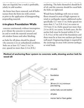 mposed during early construction. At least
hree days are required, but a week is preferable,
articularly in cold weather.
fter the forms have been removed, seal all holes
nd recesses from the form ties with cement
ortar prior to the application of dampproofing
r waterproofing material.
Cast-in-place Foundation Walls
ace concrete continuously without interruption.
amp or vibrate the concrete to remove air
ockets and to work the material around and
eneath window frames and other blocking.
nchor bolts for sill plates should be placed
hile the concrete is in an unhardened condition.
uch bolts are at least 12.7 mm (1
⁄2 in.) in
ameter, spaced no more than 2.4 m (8 ft.)
should be deformed or bent to provide secure
anchoring. The bolts themselves should be free
of oil, and the concrete should be cured before
the bolts are tightened.
Wood-frame buildings with two or more
floors situated in areas of high exposure to
wind or earthquake require additional anchorag
specifically 12.7 mm (1
⁄2 in.) bolts spaced not
more than 1.7 m (5 ft. 6 in.) on centre or
15.9 mm (5
⁄8 in.) bolts spaced not more than
2.4 m (8 ft.) on centre. In both cases, the first
anchor bolt must be located within 0.5 m
(1 ft. 8 in.) of the end of the foundation and
there must be at least two anchors per braced
wall panel. Engineering design is required for
the anchorage in areas with extreme earthquake
or wind loads.
rim joist
foundation
joist
38 mm (11
⁄2 in.) minimum
joist bearing
anchor bolt, nut and washer
sill plate
mortar bed or foam gasket
40 Method of anchoring floor system to concrete walls, showing anchor bolt for
wood sill
 