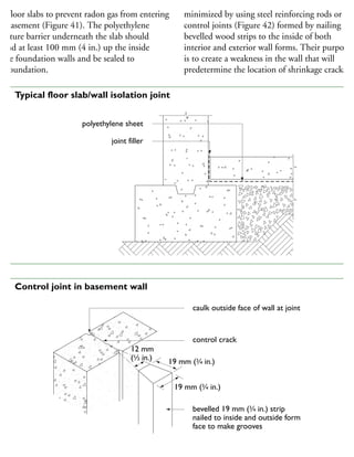 good seal is necessary between foundation walls
nd floor slabs to prevent radon gas from entering
he basement (Figure 41). The polyethylene
oisture barrier underneath the slab should
xtend at least 100 mm (4 in.) up the inside
the foundation walls and be sealed to
he foundation.
Cracking in concrete slabs and walls can be
minimized by using steel reinforcing rods or
control joints (Figure 42) formed by nailing
bevelled wood strips to the inside of both
interior and exterior wall forms. Their purpose
is to create a weakness in the wall that will
predetermine the location of shrinkage cracks.
polyethylene sheet
joint filler
41 Typical floor slab/wall isolation joint
caulk outside face of wall at joint
control crack
bevelled 19 mm (3
⁄4 in.) strip
nailed to inside and outside form
face to make grooves
Note: The combined thickness of inner and outer strips should equal approximately one-fifth of the wall
19 mm (3
⁄4 in.)
19 mm (3
⁄4 in.)
12 mm
(1
⁄2 in.)
12 mm
(1
⁄2 in.)
42 Control joint in basement wall
 