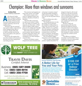 20

House & Garden sHow

Knoxville News Sentinel, Friday, February 7, 2014

Champion: More than windows and sunrooms
By Betsy PIckle

Custom Publishing correspondent

A

t the House & Garden
Show, Champion Windows,
Sunrooms, Roofs and Home
Exteriors will focus on the
house part of the equation, but the
company will bring a taste for the
outdoors along.
“We’ll have a life-size sunroom,”
says Carolyn Leditke, creative director
at the Champion home office in
Cincinnati. “People will be able
to walk in and open and close the
doors and actually see the quality of
construction.”
The 60-year-old company does
more than windows and sunrooms; it
also does entry doors, garage doors,
vinyl siding and roofs.

“We can protect and upgrade your
entire home exterior,” says Leditke.
Show visitors can get a crash
course in Champion’s history and
products, with plenty of hands-on
education.
“They’ll be able to touch and
test and see our windows,” Leditke
says. “Our siding, our windows, our
sunrooms, our entry doors – all that
will be on display. Unlike trying to
pick it out of a catalog, they’ll actually
be able to see it and test the quality.”
There will even be a section of
roof to examine. Special savings will
be offered, along with contests. And
visitors can schedule an in-home
consultation to see what Champion
can do for them.
“Because everything is customdesigned and custom-manufactured,

each project is treated as unique,”
says Ben Rosenfield, Champion’s
public relations manager. “There’s
not a one-size-fits-all product that we
make.”
And everything comes with a
lifetime guarantee.
“We actually guarantee not only
the product, but we guarantee
the installation of that product as
long as they own their home,” says
Leditke. “If there’s ever a problem,
they call Champion. Anything they
need from the time they purchase
a product from us, they’ll just
come to Champion, and that gives
homeowners huge peace of mind.”
One of Champion’s biggest
innovations is its Comfort 365 glass.
“That’s an argon-enhanced glass
product,” explains Rosenfield. “It’s

designed to keep the cold out and
the heat in or the heat out and the
cold in, depending on what season
you’re in, and also block a significant
amount of UV exposure from
sunlight that will fade your carpet,
your curtains, your furniture and
things like that.”
“We have a really cool
demonstration at the show that
illustrates the difference between
the typical windows in the industry
and how our glass even outperforms
triple frame,” says Leditke, who notes
that Champion’s windows and doors
are Energy Star certified in all 50
states.
“The difference in feeling is
immediate,” says Rosenfield. “There’s
absolutely no way you could mistake
our glass for anybody else’s.”

WOLF TREE
A Division of
THE DAVEY TREE EXPERT CO.

TRAVIS DAVIS
Certified Arborist

Business: (865) 687-3400
Fax: (865) 689-4914
Cell: (865) 256-7759
email: Travis.Davis@wolftreeinc.com
web: www.wolftreeinc.com

3310 Greenway Drive
Knoxville, TN 37918
KNS199335

Must present coupon at time of purchase. Not
combinable with other discounts or valid on
previous purchases. Participating dealers only.
Other restrictions may apply. Expires 4/1/13
Expires 4/1/14

Call or log on to schedule a FREE
in-home consultation!
Invisible Fence of the Tennessee Valley
6400 Kingston Pike | Knoxville, TN

865-588-2999
tnvalley.invisiblefence.com
©2014 Invisible Fence, Inc. All Rights Reserved.
©2013

415-1869

 