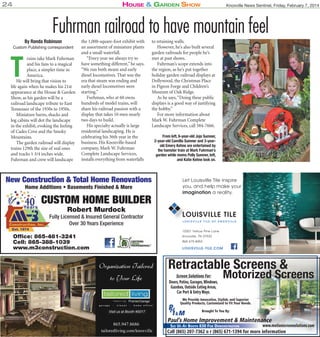 24

House & Garden sHow

Knoxville News Sentinel, Friday, February 7, 2014

Fuhrman railroad to have mountain feel
By Ronda Robinson

Custom Publishing correspondent

T

rains take Mark Fuhrman
and his fans to a magical
place, a simpler time in
America.
He will bring that vision to
life again when he makes his 21st
appearance at the House & Garden
Show, as his garden will be a
railroad landscape tribute to East
Tennessee of the 1930s to 1950s.
Miniature barns, shacks and
log cabins will dot the landscape
in the exhibit, evoking the feeling
of Cades Cove and the Smoky
Mountains.
The garden railroad will display
trains 129th the size of real ones
and tracks 1 3/4 inches wide.
Fuhrman and crew will landscape

the 1,000-square-foot exhibit with
an assortment of miniature plants
and a small waterfall.
“Every year we always try to
have something different,” he says.
“We run both steam and early
diesel locomotives. That was the
era that steam was ending and
early diesel locomotives were
starting.”
Furhman, who at 60 owns
hundreds of model trains, will
share his railroad passion with a
display that takes 10 men nearly
two days to build.
His specialty actually is large
residential landscaping. He is
celebrating his 36th year in the
business. His Knoxville-based
company, Mark W. Fuhrman
Complete Landscape Services,
installs everything from waterfalls

to retaining walls.
However, he’s also built several
garden railroads for people he’s
met at past shows.
Fuhrman’s scope extends into
the region, as he’s put together
holiday garden railroad displays at
Dollywood, the Christmas Place
in Pigeon Forge and Children’s
Museum of Oak Ridge.
As he says, “Doing these public
displays is a good way of justifying
the hobby.”
For more information about
Mark W. Fuhrman Complete
Landscape Services, call 584-7666.

New Construction & Total Home Renovations
Home Additions • Basements Finished & More

CUSTOM HOME BUILDER
Robert Murdock

Fully Licensed & Insured General Contractor
Over 30 Years Experience

From left, 6-year-old Jojo Sumner,
2-year-old Camilla Sumner and 3-yearold Emery Kehne are entertained by
the hamster train at Mark Fuhrman’s
garden while moms Polly Sumner, left,
and Katie Kehne look on.

Let Louisville Tile inspire
you, and help make your
imagination a reality.

LOUISVILLE TILE
LOUISVILLE TILE OF KNOXVILLE

10301 Yellow Pine Lane

Office: 865-481-3241
Cell: 865-388-1039
www.m3construction.com

Knoxville, TN 37932
865 675-8453

LOUISVILLE-TILE.COM

Organization Tailored

to Your Life

Retractable Screens &
Screen Solutions For:
Doors, Patios, Garages, Windows,
Gazebos, Outside Eating Areas,
Car Port & Entry Ways.

Motorized Screens

We Provide Innovative, Stylish, and Superior
Quality Products, Customized to Fit Your Needs.
Qua
Visit us at Booth #5017

865.947.8686
tailoredliving.com/knoxville

Brought To You By:

Paul’s Home Improvement & Maintenance

www.motionscreensolutions.com
SEE US AT BOOTH 830 FOR DEMONSTRATION
Call (865) 207-7362 o r (865) 671-1394 for more information

 
