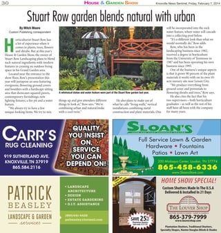 House & Garden sHow

30

Knoxville News Sentinel, Friday, February 7, 2014

Stuart Row garden blends natural with urban
By Mitch Moore

Custom Publishing correspondent

H

orticulturist Stuart Row has
a lot of experience when it
comes to plants, trees, flowers
and shrubs. But at this year’s
House & Garden Show, the owner of
Stuart Row Landscaping plans to blend
such natural ingredients with modern
features in creating an outdoor living
space in his Grand Garden area.
Located near the entrance to the
show floor, Row’s presentation this
year will juxtapose an area featuring
evergreens, flowering ground covers
and boulders with a hardscape sitting
area that showcases squared pavers,
contemporary furnishings, new
lighting fixtures, a fire pit and a water
feature.
“We always try to have a few
unique-looking items. We try to mix

CARR’S
RUG CLEANING
G

919 SUTHERLAND AVE.
KNOXVILLE,TN 37919
865.584.2116

A whimsical statue and water feature were part of the Stuart Row garden last year.

things up and give attendees different
things to look at,” Row says. “We’re
combining urban and natural looks
with a cool twist.”

He also plans to make use of
what he calls “living walls,” vertical
installations combining metal
construction and plant materials. One

QUALITY
YOU INSIST
ON,
SERVICE
YOU CAN
DEPEND ON!

will be incorporated into the rock
water feature, where water will cascade
into a collecting pool below.
“It’s a different look than what we
would normally do,” Row adds.
Row, who has been in the
landscaping business since 1982,
received a degree in horticulture
from the University of Tennessee in
1987 and has been operating his own
business since 1995.
One of the business’s unique aspects
is that it grows 90 percent of the plant
materials it works with on its own 10acre nursery site near Lenoir City.
“We produce everything from
ground cover and perennials to
flowering shrubs and trees,” Row says.
He also cites the fact that his
two supervisors – both horticulture
graduates – as well as the rest of his
staff have all been with the company
for many years.

Full Service Lawn & Garden
Hardware • Fountains
Patios • Lawn Art
200 Mialaquo Center, Loudon, TN 37774

865-458-6336
www.SloansStore.com

• LANDSCAPE
ARCHITECTURE
• DESIGN
• ESTATE GARDENING
• D.I.Y. ASSISTANCE
(865)441-4428
patbeasley@hotmail.com

HOME SHOW SPECIAL!

ee 1
e S 102
ComBooth
At
Us

Custom Shutters Made In The U.S.A
Delivered & Installed In 21 Days

%
SAVE 25OFF
Plantation Shutters
Sale ends 3/31/14!

865-379-7999
www.louvershop.com
Plantation Shutters, Traditional Shutters,
Specialty Shapes, Hunter Douglas Blinds & Shades

 
