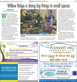 Knoxville News Sentinel, Friday, February 7, 2014

House & Garden sHow

31

Willow Ridge is doing big things in small spaces
By Mitch Moore

Custom Publishing correspondent

W

hat do you do when
you own a landscaping
company, and you’re
limited to 1,000 square feet
of space at an upcoming home and
garden show? Robert Smiddy, owner
of Willow Ridge Landscaping in Oak
Ridge, decided to make the best of
things by creating a theme that played
right into his hands.
“This year, we’ll be showing
guests how much they can do with
a small space,” says Smiddy, who is
participating in his 15th consecutive
House & Garden Show. “We’ll
demonstrate how people can narrow
down their scope and their costs and
still do something grand.”
The Willow Ridge display will
feature an elevated paver patio

TOUCH OF

Ann Millsaps of Maryville snaps some phone pictures at the Willow Ridge garden during last
year’s show.

area and adjoining sitting wall. The
centerpiece of the presentation will be

an 8- or 9-foot-tall boulder waterfall
that drops to a small pond feature.

“Many homes in East Tennessee
only have 10 feet or so of useable
backyard space before it backs into a
steep hillside. So we’ll show how to do
something incredible with that kind of
area,” Smiddy adds. “We’ll also have a
deck section near the water feature to
show more possibilities.”
Willow Ridge plans to show off
its full capabilities as a design-build
landscape firm and retail garden center
by incorporating additional elements
such as exterior lighting, a space
designated for a fire pit and a diverse
range of plant life, from evergreens to
hardy tropicals like palms and banana
trees.
Willow Ridge Landscaping was
named 2013 Retailer of the Year by
the Tennessee Nursery & Landscape
Association and has been included in
the group’s top 100 retailers for the
past three years.

PURPLE

Multi Purpose All Natural
Cleaner, Polish & Jewelry Cleaner
Great Anti-Static Cleaner

Clean ceiling fan blades & keep dust off for 6 months!

Anti-Smudge

Great for eyeglasses, black glass & stainless steel appliances.

Keeps brake dust off your car rims.

Visit us at Booth 5027 for demonstrations.

WEBSTER
ENTERPRISES

See Our New Line of Products!

• European Garlic Grater
• Power Step Workout
Wellness Machine

Bring this ad to Booth 1011
for a FREE Bottle of Water
Louisville, TN
865-970-2225

• Smart Living Steam Mop,
Living Green Products
• Plus Many More
Unique Items!

www.advancedwatersystem.com
SINCE 1925

Keeping your water healthy - Keeps you healthy

 