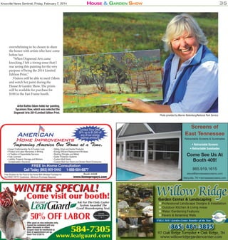 Knoxville News Sentinel, Friday, February 7, 2014

House & Garden sHow

35

overwhelming to be chosen to share
the honor with artists who have come
before her.
“When Dogwood Arts came
knocking, I felt a strong sense that I
was saving this painting for the very
purpose of being the 2014 Limited
Edition Print.”
Visitors will be able to meet Odom
and watch her paint during the
House & Garden Show. The prints
will be available for purchase for
$100 in the Fast Frame booth.
Artist Kathie Odom holds her painting,
Sycamore Row, which was selected the
Dogwood Arts 2014 Limited Edition Print.

Photo provided by Warren Bielenberg/National Park Service

Screens of
East Tennessee
Retractable Screens & Sunshades

• Expert Craftsmanship For A Custom Look
• Product and Labor Warranties in Writing
• A Tradition of Dependable Services
• Fully Licensed
• Liability, Property Damage and Workers
Compensation Insurance

• Retractable Screens
• Retractable Sunshades

• Siding (Vinyl and Hardie Products)
• Energy Efﬁcient Replacement Windows
• Rooﬁng (Shingles and Metal)
• Gutter Protection Systems
• Custom Built Decks
• Custom Built Sun Room and Screen Room Enclosures

Call Today (865) 909-0440
898-4227
Free Shutters for the Front of the Home With Window Purchase for
the FIRST FIFTY Customers . Minimum Purchase Required

865.919.1615

1-888-684-6877

steve@tennesseescreens.com

Booth #4028

Maryville, TN • tennesseescreens.com

WINTER SPECIAL!

Come visit our booth!

Ask For The Only Gutter
System Awarded The
Good Housekeeping Seal.

50% OFF LABOR

Offer good on new estimates only.
Cannot be combined with any
other discounts or offers.
Coupon must be mentioned at
time of appointment set up.
Good Thru 2/28/14.

Come See Us At
Booth 409!

584-7305

www.leafguard.com

Willow Ridge
Garden Center & Landscaping

✽ Professional Landscape Designs & Installation
✽ Outdoor Kitchen & Living Areas
✽ Water Gardening Features
✽ Pavers & Retaining Walls

TNLA 2013 Garden Center Retailer of the Year

(865)

481-3825

97 Oak Ridge Turnpike • Oak Ridge, TN
ak
www.willowridgegardencenter.com

 