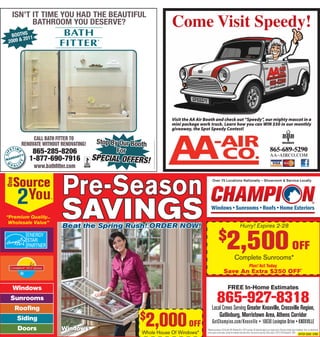 ##AdInfo#714653MASTER#R16829#DOGWOOD HOME & GARDEN SHOW#28p1.00#28p8.65##

ISN’T IT TIME YOU HAD THE BEAUTIFUL
BATHROOM YOU DESERVE?

Come Visit Speedy!

BOOTHS 11
20
2009 &

CALL BATH FITTER TO
RENOVATE WITHOUT RENOVATING!
REN

865-285-8206
865-392-5693
(704) 749-1473
1-877-690-7916
1-877-795-0841
1-866-461-9480
www.bathﬁtter.com

®

“Premium Quality...
Wholesale Value”

Stop By Our Booth
For

SPECIAL OFFERS!

© 2010 Bath Fitter, all rights reserved BFU251

Visit the AA Air Booth and check out “Speedy”, our mighty mascot in a
mini package work truck. Learn how you can WIN $50 in our monthly
giveaway, the Spot Speedy Contest!

Pre-Season
SAVINGS
Beat the Spring Rush! ORDER NOW!

865-689-5290
aa-airco.com

Over 75 Locations Nationally – Showroom & Service Locally

Hurry! Expires 2-28

2,500 OFF

$

Complete Sunrooms*
Plus! Act Today

Save An Extra $250 OFF*

FREE In-Home Estimates

Windows
Sunrooms
Rooﬁng
Doors

2,000 OFF

$

Siding
Windows

Whole House Of Windows*

865-927-8318
Local Crews Serving Greater Knoxville, Crossville Region,
Gatlinburg, Morristown Area, Athens Corridor

GetChampion.com/Knoxville • 10630 Lexington Drive • KNOXVILLE
* Minimum purchase of 8 Comfort 365 Windows® or 150 ft sunroom. All discounts apply to our regular prices. All prices include expert installation. Sorry, no adjustments
can be made on prior sales. Cannot be combined with other offers. See store for warranty. Offers expire 2-28-14 ©Champion®, 2014

OFFER CODE: 27467

 