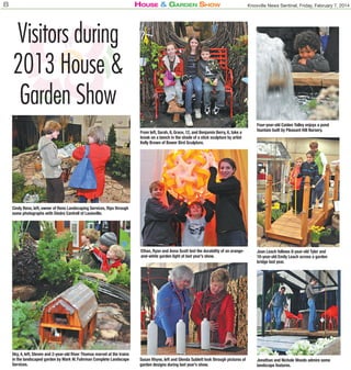 8

House & Garden sHow

Knoxville News Sentinel, Friday, February 7, 2014

Visitors during
2013 House &
Garden Show
From left, Sarah, 8, Grace, 12, and Benjamin Berry, 6, take a
break on a bench in the shade of a stick sculpture by artist
Kelly Brown of Bower Bird Sculpture.

Four-year-old Caiden Yalley enjoys a pond
fountain built by Pleasant Hill Nursery.

Cindy Reno, left, owner of Reno Landscaping Services, flips through
some photographs with Diedre Cantrell of Louisville.

Ethan, Ryan and Anna Scott test the durability of an orangeand-white garden light at last year’s show.

Sky, 4, left, Steven and 2-year-old River Thomas marvel at the trains
in the landscaped garden by Mark W. Fuhrman Complete Landscape
Services.

Joan Leach follows 8-year-old Tyler and
10-year-old Emily Leach across a garden
bridge last year.

Susan Rhyne, left and Glenda Sublett look through pictures of
garden designs during last year’s show.

Jonathan and Nichole Woods admire some
landscape features.

 
