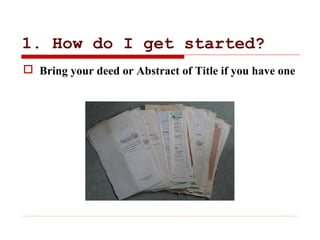 1. How do I get started?
 Bring your deed or Abstract of Title if you have one
 