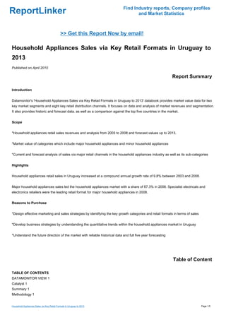 Find Industry reports, Company profiles
ReportLinker                                                                        and Market Statistics



                                             >> Get this Report Now by email!

Household Appliances Sales via Key Retail Formats in Uruguay to
2013
Published on April 2010

                                                                                                              Report Summary

Introduction


Datamonitor's 'Household Appliances Sales via Key Retail Formats in Uruguay to 2013' databook provides market value data for two
key market segments and eight key retail distribution channels. It focuses on data and analysis of market revenues and segmentation.
It also provides historic and forecast data, as well as a comparison against the top five countries in the market.


Scope


*Household appliances retail sales revenues and analysis from 2003 to 2008 and forecast values up to 2013.


*Market value of categories which include major household appliances and minor household appliances


*Current and forecast analysis of sales via major retail channels in the household appliances industry as well as its sub-categories


Highlights


Household appliances retail sales in Uruguay increased at a compound annual growth rate of 9.8% between 2003 and 2008.


Major household appliances sales led the household appliances market with a share of 67.3% in 2008. Specialist electricals and
electronics retailers were the leading retail format for major household appliances in 2008.


Reasons to Purchase


*Design effective marketing and sales strategies by identifying the key growth categories and retail formats in terms of sales


*Develop business strategies by understanding the quantitative trends within the household appliances market in Uruguay


*Understand the future direction of the market with reliable historical data and full five year forecasting




                                                                                                              Table of Content

TABLE OF CONTENTS
DATAMONITOR VIEW 1
Catalyst 1
Summary 1
Methodology 1


Household Appliances Sales via Key Retail Formats in Uruguay to 2013                                                             Page 1/5
 