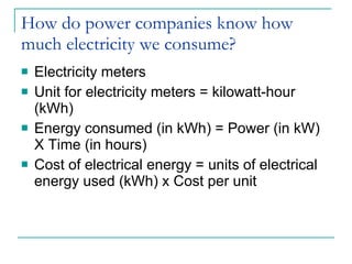 How do power companies know how much electricity we consume? Electricity meters Unit for electricity meters = kilowatt-hour (kWh) Energy consumed (in kWh) = Power (in kW) X Time (in hours) Cost of electrical energy = units of electrical energy used (kWh) x Cost per unit 