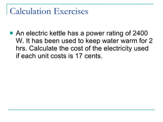 Calculation Exercises An electric kettle has a power rating of 2400 W. It has been used to keep water warm for 2 hrs. Calculate the cost of the electricity used if each unit costs is 17 cents. 