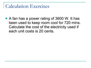 Calculation Exercises A fan has a power rating of 3600 W. It has been used to keep room cool for 720 mins. Calculate the cost of the electricity used if each unit costs is 20 cents. 