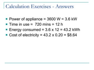 Calculation Exercises - Answers Power of appliance = 3600 W = 3.6 kW Time in use =  720 mins = 12 h Energy consumed = 3.6 x 12 = 43.2 kWh Cost of electricity = 43.2 x 0.20 = $8.64 