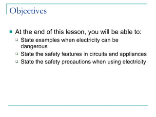 Objectives At the end of this lesson, you will be able to: State examples when electricity can be dangerous State the safety features in circuits and appliances State the safety precautions when using electricity 