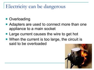 Electricity can be dangerous Overloading Adapters are used to connect more than one appliance to a main socket Large current causes the wire to get hot When the current is too large, the circuit is said to be overloaded 