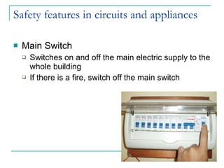 Safety features in circuits and appliances Main Switch Switches on and off the main electric supply to the whole building If there is a fire, switch off the main switch 