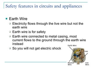 Safety features in circuits and appliances Earth Wire Electricity flows through the live wire but not the earth wire Earth wire is for safety Earth wire connected to metal casing, most current flows to the ground through the earth wire instead So you will not get electric shock 