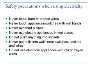 Safety precautions when using electricity Never touch bare or broken wires Never touch appliances/switches with wet hands Never overload a circuit Never use electric appliances in wet places Do not push anything into sockets Never put nails into walls near switches, sockets and wires Do not use electrical appliances with old or frayed wires 