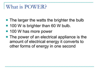 What is POWER? The larger the watts the brighter the bulb 100 W is brighter than 60 W bulb. 100 W has more power The power of an electrical appliance is the amount of electrical energy it converts to other forms of energy in one second 