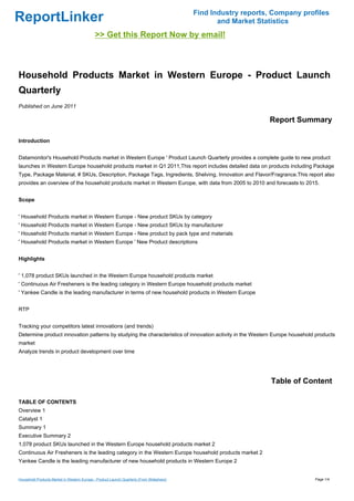 Find Industry reports, Company profiles
ReportLinker                                                                                      and Market Statistics
                                             >> Get this Report Now by email!



Household Products Market in Western Europe - Product Launch
Quarterly
Published on June 2011

                                                                                                                Report Summary

Introduction


Datamonitor's Household Products market in Western Europe ' Product Launch Quarterly provides a complete guide to new product
launches in Western Europe household products market in Q1 2011,This report includes detailed data on products including Package
Type, Package Material, # SKUs, Description, Package Tags, Ingredients, Shelving, Innovation and Flavor/Fragrance.This report also
provides an overview of the household products market in Western Europe, with data from 2005 to 2010 and forecasts to 2015.


Scope


' Household Products market in Western Europe - New product SKUs by category
' Household Products market in Western Europe - New product SKUs by manufacturer
' Household Products market in Western Europe - New product by pack type and materials
' Household Products market in Western Europe ' New Product descriptions


Highlights


' 1,078 product SKUs launched in the Western Europe household products market
' Continuous Air Fresheners is the leading category in Western Europe household products market
' Yankee Candle is the leading manufacturer in terms of new household products in Western Europe


RTP


Tracking your competitors latest innovations (and trends)
Determine product innovation patterns by studying the characteristics of innovation activity in the Western Europe household products
market
Analyze trends in product development over time




                                                                                                                 Table of Content

TABLE OF CONTENTS
Overview 1
Catalyst 1
Summary 1
Executive Summary 2
1,078 product SKUs launched in the Western Europe household products market 2
Continuous Air Fresheners is the leading category in the Western Europe household products market 2
Yankee Candle is the leading manufacturer of new household products in Western Europe 2


Household Products Market in Western Europe - Product Launch Quarterly (From Slideshare)                                     Page 1/4
 