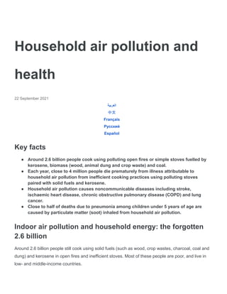 Household air pollution and
health
22 September 2021
‫العربية‬
中文
Français
Русский
Español
Key facts
● Around 2.6 billion people cook using polluting open fires or simple stoves fuelled by
kerosene, biomass (wood, animal dung and crop waste) and coal.
● Each year, close to 4 million people die prematurely from illness attributable to
household air pollution from inefficient cooking practices using polluting stoves
paired with solid fuels and kerosene.
● Household air pollution causes noncommunicable diseases including stroke,
ischaemic heart disease, chronic obstructive pulmonary disease (COPD) and lung
cancer.
● Close to half of deaths due to pneumonia among children under 5 years of age are
caused by particulate matter (soot) inhaled from household air pollution.
Indoor air pollution and household energy: the forgotten
2.6 billion
Around 2.6 billion people still cook using solid fuels (such as wood, crop wastes, charcoal, coal and
dung) and kerosene in open fires and inefficient stoves. Most of these people are poor, and live in
low- and middle-income countries.
 