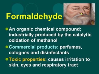 Formaldehyde
An organic chemical compound;
industrially produced by the catalytic
oxidation of methanol
Commercial products: perfumes,
colognes and disinfectants
Toxic properties: causes irritation to
skin, eyes and respiratory tract
 