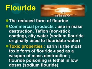 Flouride
The reduced form of flourine
Commercial products : use in mass
destruction, Teflon (non-stick
coating), city water (sodium flouride
originally used to flouridate water)
Toxic properties : sarin is the most
toxic form of flouride-used as a
weapon of mass destruction ;
flouride poisoning is lethal in low
doses (sodium flouride)
 