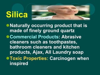 Silica
Naturally occurring product that is
made of finely ground quartz
Commercial Products: Abrasive
cleaners such as toothpastes,
bathroom cleaners and kitchen
products, Ajax, All Laundry soap
Toxic Properties: Carcinogen when
inspired
 