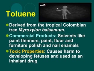 Toluene
Derived from the tropical Colombian
tree Myroxylon balsamum.
Commercial Products: Solvents like
paint thinners, paint, floor and
furniture polish and nail enamels
Toxic Properties: Causes harm to
developing fetuses and used as an
inhalant drug
 