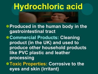 Hydrochloric acid
Produced in the human body in the
gastrointestinal tract
Commercial Products: Cleaning
product (in the UK) and used to
produce other household products
like PVC plastic and leather
processing
Toxic Properties: Corrosive to the
eyes and skin (irritant)
 