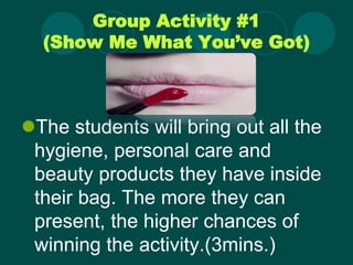 Group Activity #1
(Show Me What You’ve Got)
The students will bring out all the
hygiene, personal care and
beauty products they have inside
their bag. The more they can
present, the higher chances of
winning the activity.(3mins.)
 