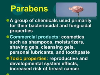 Parabens
A group of chemicals used primarily
for their bacteriocidal and fungicidal
properties
Commercial products: cosmetics
such as shampoos, moisturizers,
shaving gels, cleansing gels,
personal lubricants, and toothpaste
Toxic properties: reproductive and
developmental system effects,
increased risk of breast cancer
 