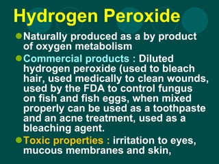 Hydrogen Peroxide
Naturally produced as a by product
of oxygen metabolism
Commercial products : Diluted
hydrogen peroxide (used to bleach
hair, used medically to clean wounds,
used by the FDA to control fungus
on fish and fish eggs, when mixed
properly can be used as a toothpaste
and an acne treatment, used as a
bleaching agent.
Toxic properties : irritation to eyes,
mucous membranes and skin,
 