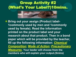 Group Activity #2
(What’s Your Label?)10mins.
 Bring out your assign (Product label-
1commonly used by men and 1commonly
used by female). Read the information
printed on the product label and your
research about that product. Then in a bond
paper which will be provided by the teacher,
fill up the following information: Chemical
Composition; Mode of Action; Precautionary
Measures. Your leader will choose from the
members who will explain your output.(5mins)
 