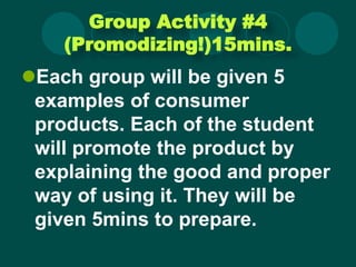 Group Activity #4
(Promodizing!)15mins.
Each group will be given 5
examples of consumer
products. Each of the student
will promote the product by
explaining the good and proper
way of using it. They will be
given 5mins to prepare.
 