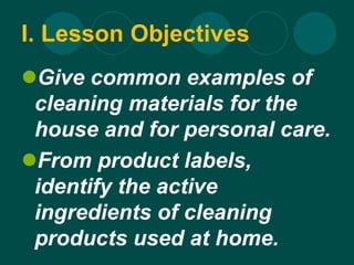 I. Lesson Objectives
Give common examples of
cleaning materials for the
house and for personal care.
From product labels,
identify the active
ingredients of cleaning
products used at home.
 