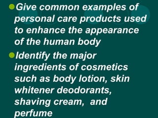 Give common examples of
personal care products used
to enhance the appearance
of the human body
Identify the major
ingredients of cosmetics
such as body lotion, skin
whitener deodorants,
shaving cream, and
perfume
 
