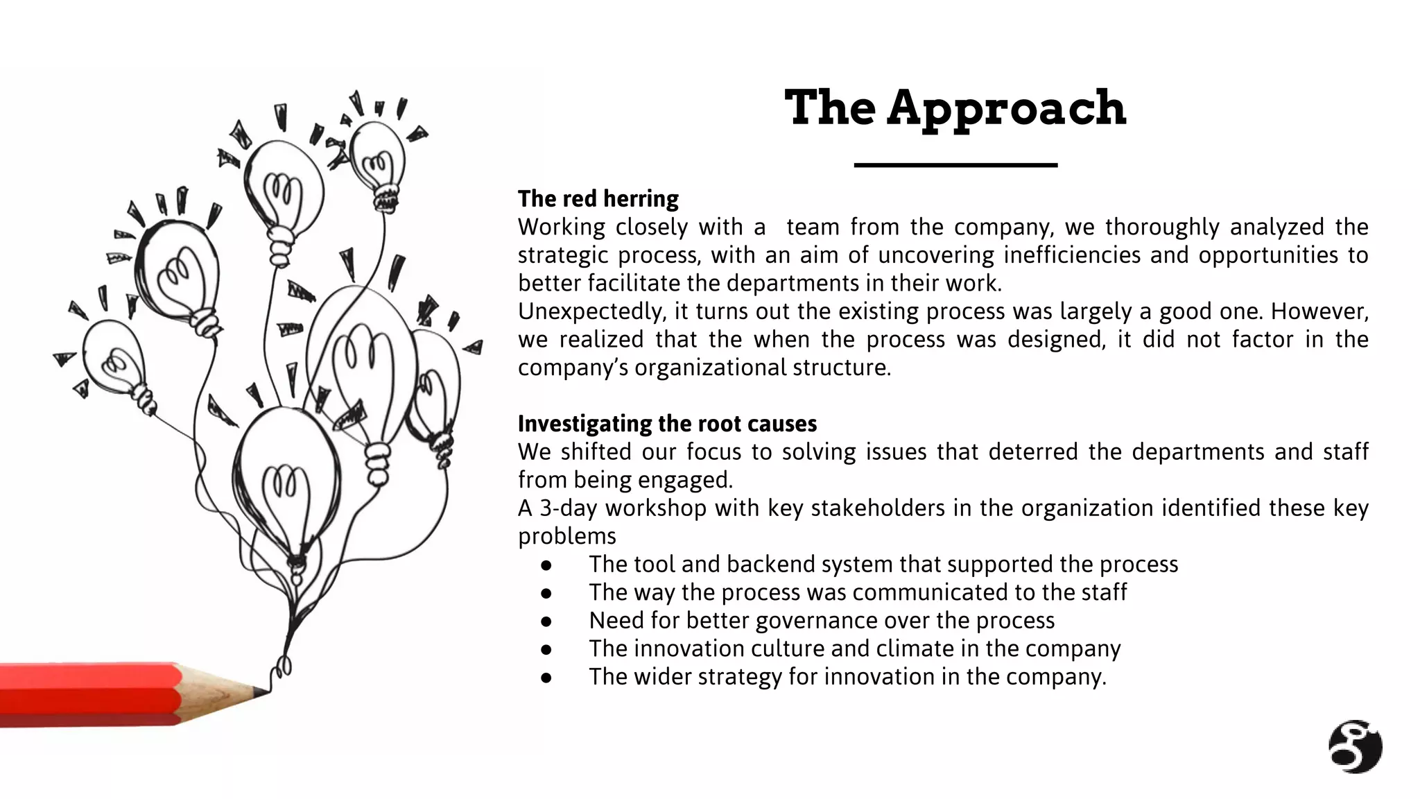 The red herring
Working closely with a team from the company, we thoroughly analyzed the
strategic process, with an aim of uncovering inefficiencies and opportunities to
better facilitate the departments in their work.
Unexpectedly, it turns out the existing process was largely a good one. However,
we realized that the when the process was designed, it did not factor in the
company’s organizational structure.
Investigating the root causes
We shifted our focus to solving issues that deterred the departments and staff
from being engaged.
A 3-day workshop with key stakeholders in the organization identified these key
problems
● The tool and backend system that supported the process
● The way the process was communicated to the staff
● Need for better governance over the process
● The innovation culture and climate in the company
● The wider strategy for innovation in the company.
The Approach
 