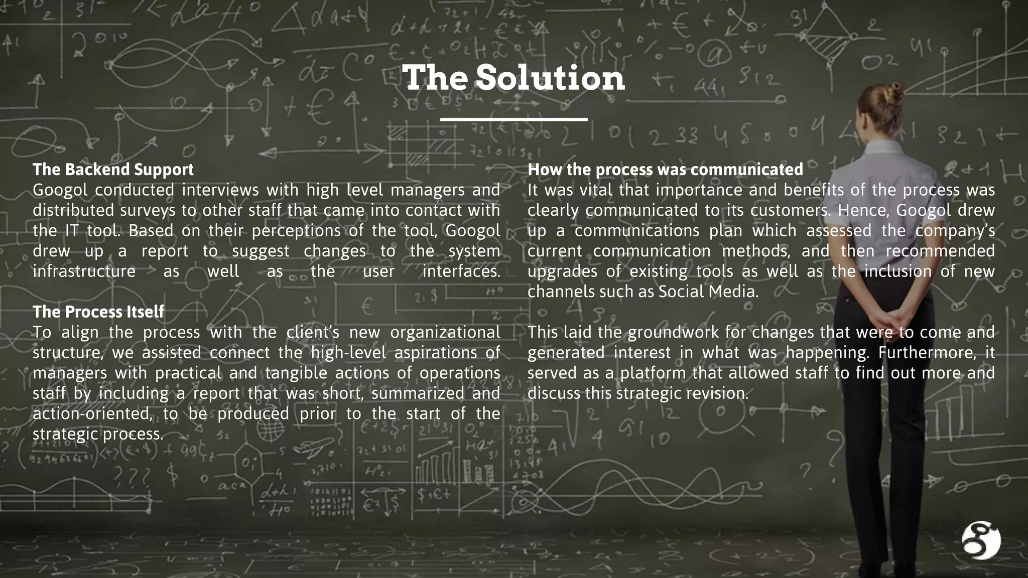 How the process was communicated
It was vital that importance and benefits of the process was
clearly communicated to its customers. Hence, Googol drew
up a communications plan which assessed the company’s
current communication methods, and then recommended
upgrades of existing tools as well as the inclusion of new
channels such as Social Media.
This laid the groundwork for changes that were to come and
generated interest in what was happening. Furthermore, it
served as a platform that allowed staff to find out more and
discuss this strategic revision.
The Solution
The Backend Support
Googol conducted interviews with high level managers and
distributed surveys to other staff that came into contact with
the IT tool. Based on their perceptions of the tool, Googol
drew up a report to suggest changes to the system
infrastructure as well as the user interfaces.
The Process Itself
To align the process with the client’s new organizational
structure, we assisted connect the high-level aspirations of
managers with practical and tangible actions of operations
staff by including a report that was short, summarized and
action-oriented, to be produced prior to the start of the
strategic process.
 