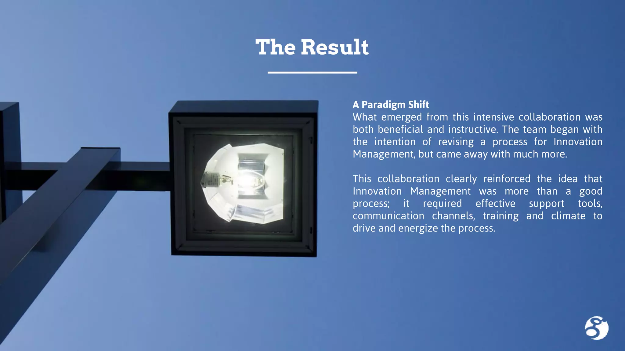 A Paradigm Shift
What emerged from this intensive collaboration was
both beneficial and instructive. The team began with
the intention of revising a process for Innovation
Management, but came away with much more.
This collaboration clearly reinforced the idea that
Innovation Management was more than a good
process; it required effective support tools,
communication channels, training and climate to
drive and energize the process.
The Result
 