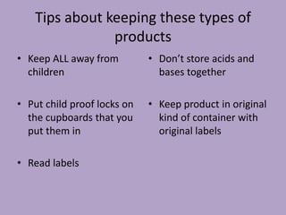 Tips about keeping these types of
                products
• Keep ALL away from         • Don’t store acids and
  children                     bases together

• Put child proof locks on   • Keep product in original
  the cupboards that you       kind of container with
  put them in                  original labels

• Read labels
 
