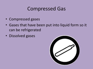 Compressed Gas
• Compressed gases
• Gases that have been put into liquid form so it
  can be refrigerated
• Dissolved gases
 