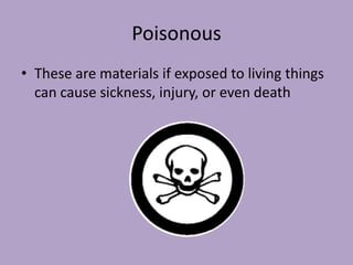 Poisonous
• These are materials if exposed to living things
  can cause sickness, injury, or even death
 