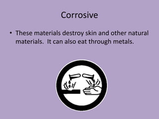 Corrosive
• These materials destroy skin and other natural
  materials. It can also eat through metals.
 