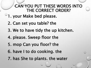 CAN YOU PUT THESE WORDS INTO
THE CORRECT ORDER?
1. your Make bed please.
2. Can set you table? the
3. We to have tidy the up kitchen.
4. please. Sweep floor the
5. mop Can you floor? the
6. have I to do cooking. the
7. has She to plants. the water
 